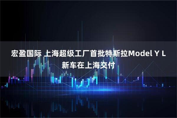 宏盈国际 上海超级工厂首批特斯拉Model Y L新车在上海交付