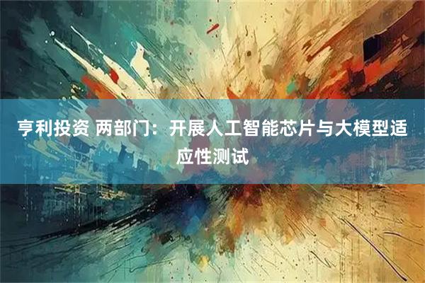 亨利投资 两部门：开展人工智能芯片与大模型适应性测试