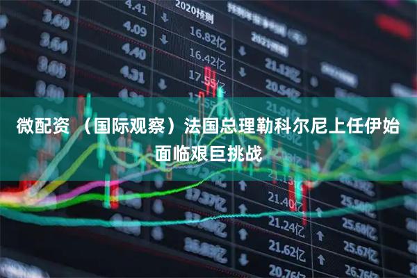 微配资 （国际观察）法国总理勒科尔尼上任伊始面临艰巨挑战