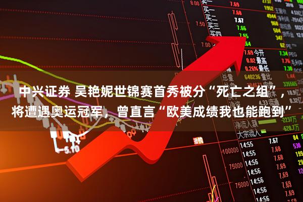 中兴证券 吴艳妮世锦赛首秀被分“死亡之组”，将遭遇奥运冠军，曾直言“欧美成绩我也能跑到”