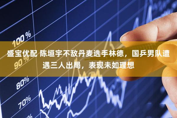 盛宝优配 陈垣宇不敌丹麦选手林德，国乒男队遭遇三人出局，表现未如理想