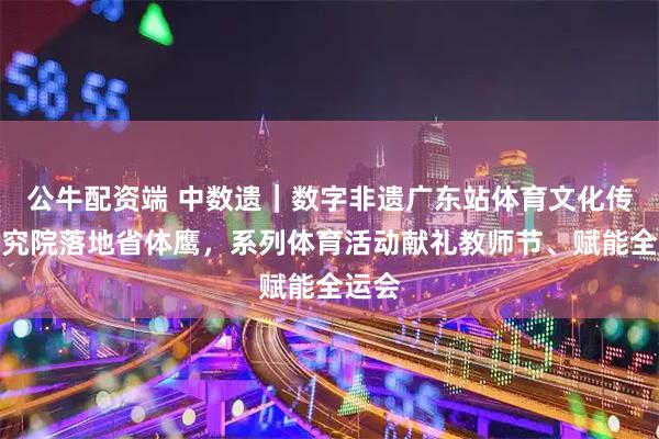 公牛配资端 中数遗｜数字非遗广东站体育文化传承研究院落地省体鹰，系列体育活动献礼教师节、赋能全运会