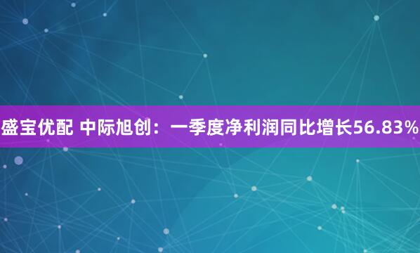 盛宝优配 中际旭创：一季度净利润同比增长56.83%