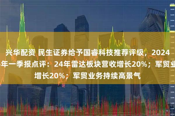 兴华配资 民生证券给予国睿科技推荐评级，2024年年报及2025年一季报点评：24年雷达板块营收增长20%；军贸业务持续高景气