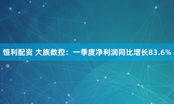 恒利配资 大族数控：一季度净利润同比增长83.6%