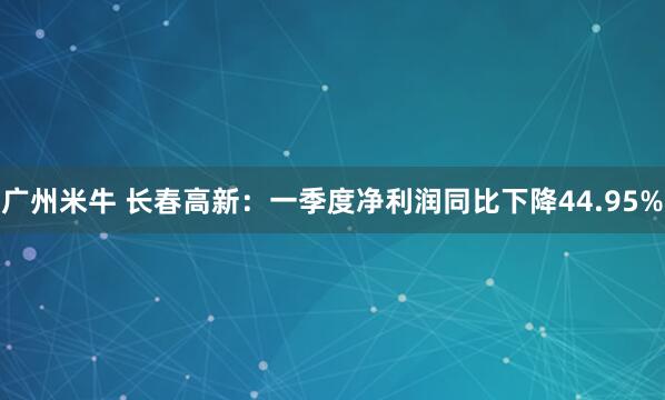 广州米牛 长春高新：一季度净利润同比下降44.95%