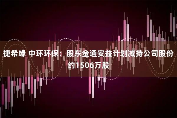 捷希缘 中环环保：股东金通安益计划减持公司股份约1506万股