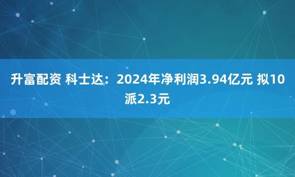 升富配资 科士达：2024年净利润3.94亿元 拟10派2.3元