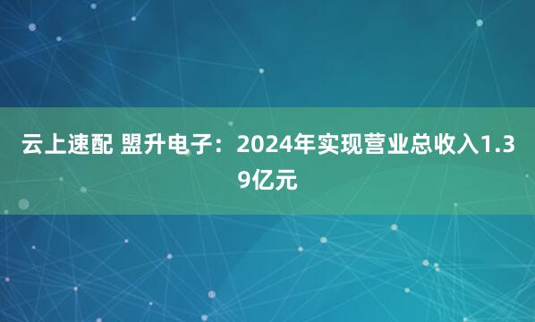 云上速配 盟升电子：2024年实现营业总收入1.39亿元
