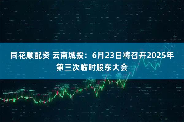 同花顺配资 云南城投：6月23日将召开2025年第三次临时股东大会