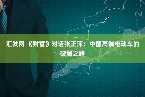 汇发网 《财富》对话张正萍：中国高端电动车的破局之路