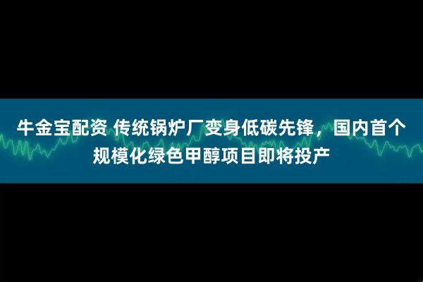 牛金宝配资 传统锅炉厂变身低碳先锋，国内首个规模化绿色甲醇项目即将投产