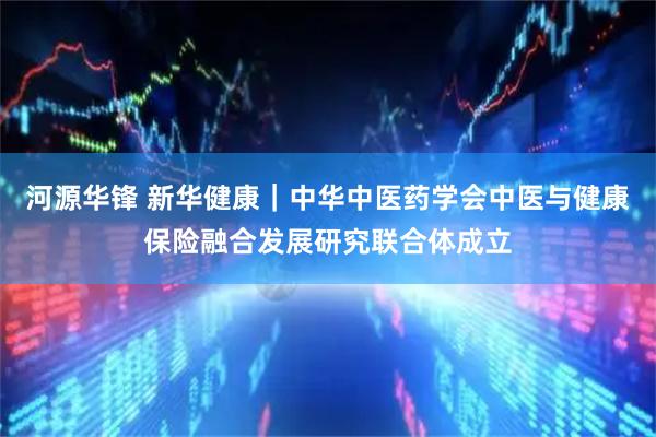 河源华锋 新华健康｜中华中医药学会中医与健康保险融合发展研究联合体成立
