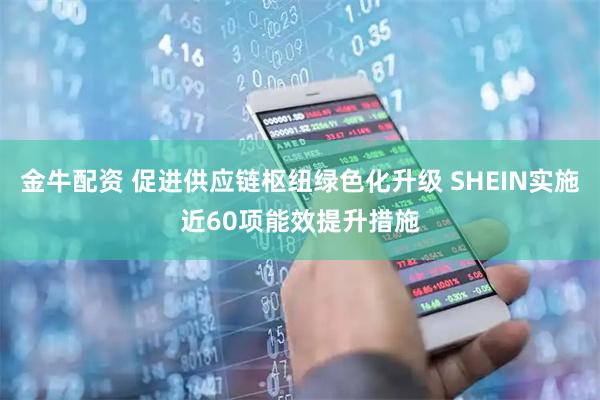 金牛配资 促进供应链枢纽绿色化升级 SHEIN实施近60项能效提升措施