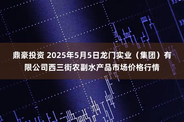 鼎豪投资 2025年5月5日龙门实业（集团）有限公司西三街农副水产品市场价格行情