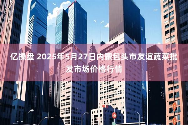 亿操盘 2025年5月27日内蒙包头市友谊蔬菜批发市场价格行情