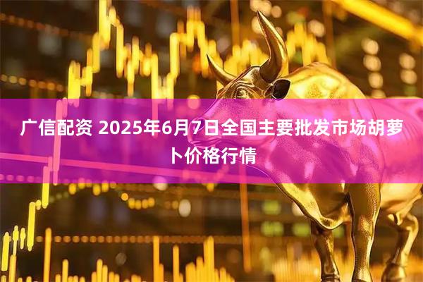 广信配资 2025年6月7日全国主要批发市场胡萝卜价格行情