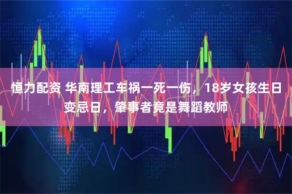 恒力配资 华南理工车祸一死一伤，18岁女孩生日变忌日，肇事者竟是舞蹈教师