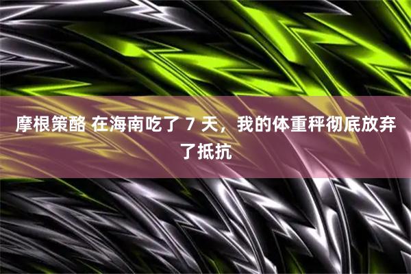 摩根策酪 在海南吃了 7 天，我的体重秤彻底放弃了抵抗