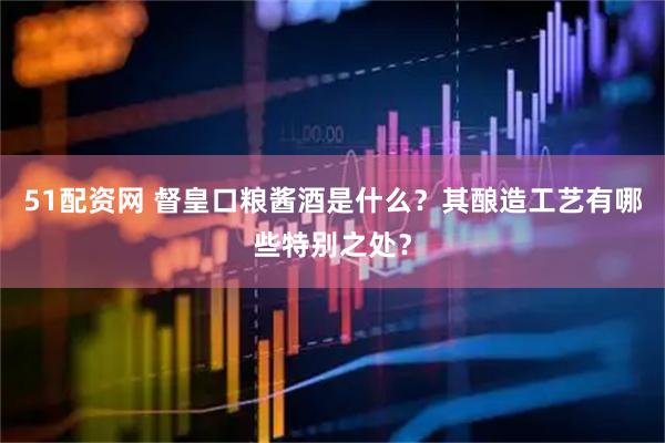 51配资网 督皇口粮酱酒是什么？其酿造工艺有哪些特别之处？