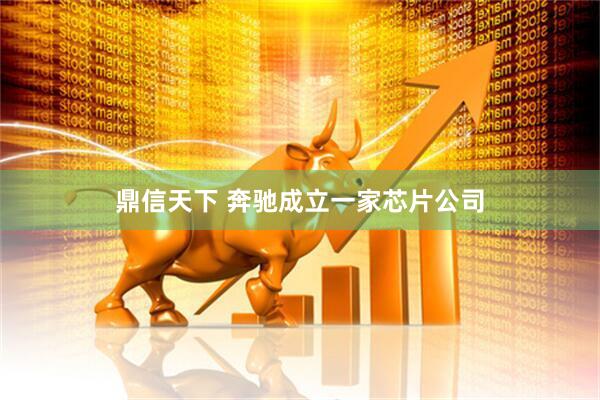 鼎信天下 奔驰成立一家芯片公司