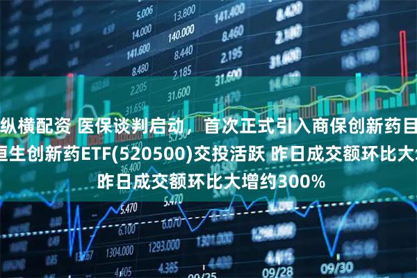 纵横配资 医保谈判启动,首次正式引入商保创新药目录机制!恒生创新药ETF(520500)交投活跃 昨日成交额环比大增约300%